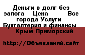 Деньги в долг без залога  › Цена ­ 100 - Все города Услуги » Бухгалтерия и финансы   . Крым,Приморский